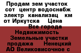 Продам зем.участок 12сот. центр.водоснабж. электр. канализац. 9км. от Иркутска  › Цена ­ 800 000 - Все города Недвижимость » Земельные участки продажа   . Ненецкий АО,Великовисочное с.